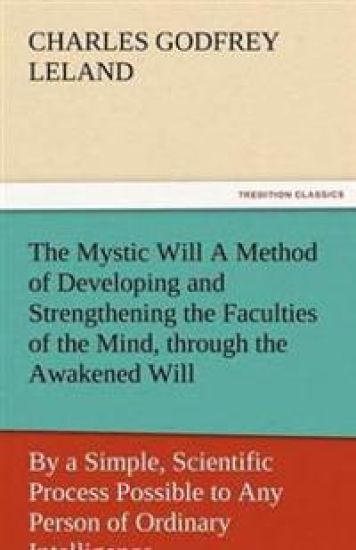 The Mystic Will a Method of Developing and Strengthening the Faculties of the Mind, Through the Awakened Will, by a Simple, Scientific Process Possibl