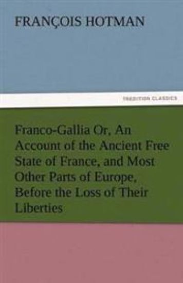 Franco-Gallia Or, an Account of the Ancient Free State of France, and Most Other Parts of Europe, Before the Loss of Their Liberties