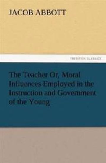 The Teacher Or, Moral Influences Employed in the Instruction and Government of the Young