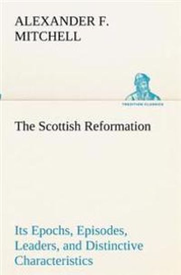 The Scottish Reformation Its Epochs, Episodes, Leaders, and Distinctive Characteristics