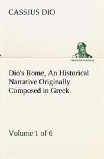 Dio's Rome, Volume 1 (of 6) An Historical Narrative Originally Composed in Greek during the Reigns of Septimius Severus, Geta and Caracalla, Macrinus, Elagabalus and Alexander Severus