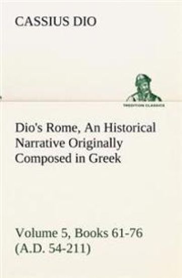 Dio's Rome, Volume 5, Books 61-76 (A.D. 54-211) An Historical Narrative Originally Composed in Greek During The Reigns of Septimius Severus, Geta and Caracalla, Macrinus, Elagabalus and Alexander Severus