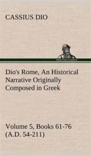 Dio's Rome, Volume 5, Books 61-76 (A.D. 54-211) An Historical Narrative Originally Composed in Greek During The Reigns of Septimius Severus, Geta and Caracalla, Macrinus, Elagabalus and Alexander Severus