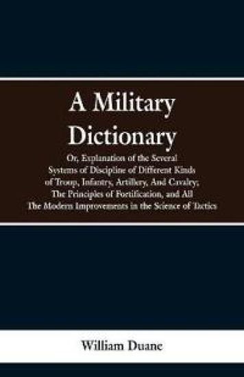 A Military Dictionary, Or, Explanation of the Several Systems of Discipline of Different Kinds of Troop, Infantry, Artillery, And Cavalry; The Principles of Fortification, and All The Modern Improvements in the Science of Tactics.