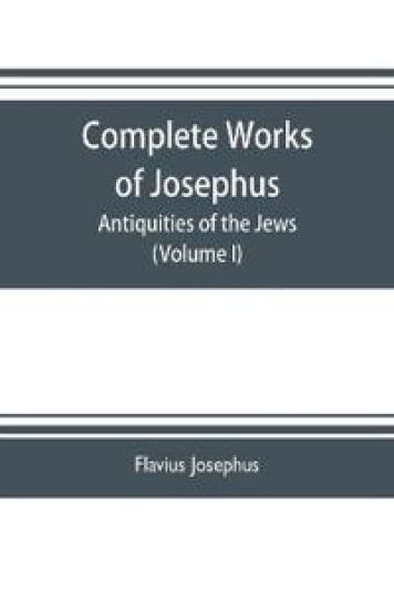 Complete works of Josephus. Antiquities of the Jews; The wars of the Jews against Apion etc. (Volume I)