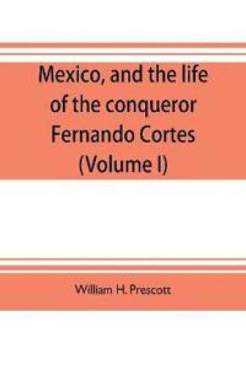 Mexico, and the life of the conqueror Fernando Cortes (Volume I)