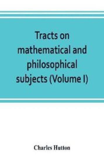 Tracts on mathematical and philosophical subjects, comprising among numerous important articles, the theory of bridges, with several plans of recent improvement; also the results of numerous experiments on the force of gunpowder, with applications to the m