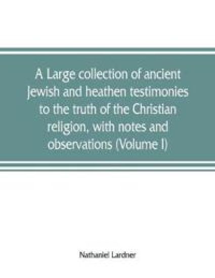 A large collection of ancient Jewish and heathen testimonies to the truth of the Christian religion, with notes and observations (Volume I)