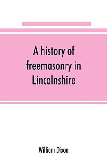 A history of freemasonry in Lincolnshire; being a record of all extinct and existing lodges, chapters, &c.; a century of the working of Provincial Grand Lodge and the Witham Lodge; together with biographical notices of provincial grand masters and other emin – William Dixon, kirjan kansikuva