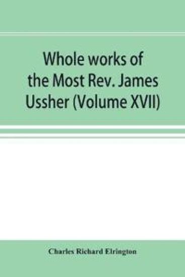 Whole works of the Most Rev. James Ussher; lord archbishop of Armagh, and Primate of all Ireland now for the first time collected, with a life of the author and an account of his writings (Volume XVII)