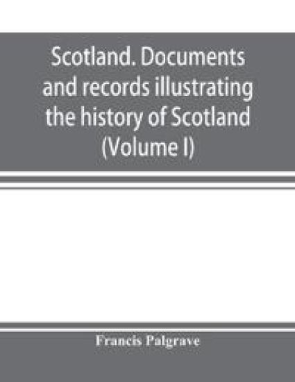 Scotland. Documents and records illustrating the history of Scotland, and the transactions between the crowns of Scotland and England, preserved in the treasury of Her Majesty's Exchequer. (Volume I)