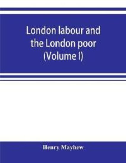 London labour and the London poor; a cyclopaedia of the condition and earnings of those that will work, those that cannot work, and those that will not work (Volume I)