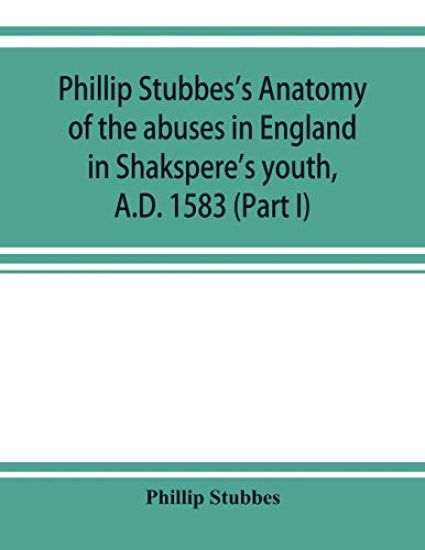 Phillip Stubbes's Anatomy of the abuses in England in Shakspere's youth, A.D. 1583 (Part I)