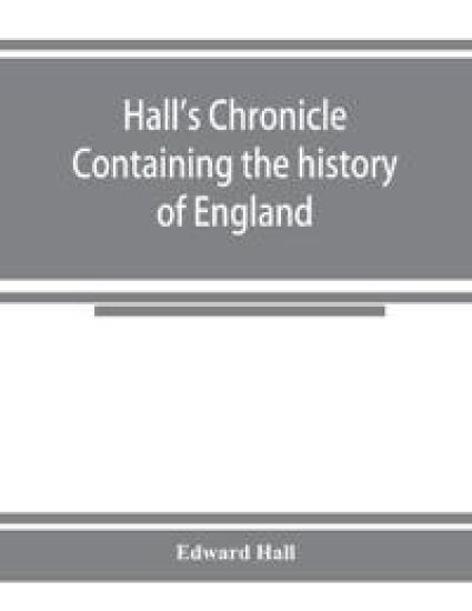 Hall's chronicle; containing the history of England, during the reign of Henry the Fourth, and the succeeding monarchs, to the end of the reign of Henry the Eighth, in which are particularly described the manners and customs of those periods