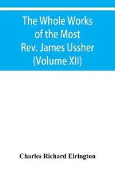 The Whole Works of the Most Rev. James Ussher, lord Archbishop of Armagh, and primate of all Ireland Now for the first time collected with a life of the Author, and an account of his writings (Volume XII)