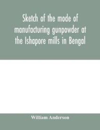 Sketch of the mode of manufacturing gunpowder at the Ishapore mills in Bengal. With a record of the experiments carried on to ascertain the value of charge, windage, vent and weight, etc. in mortars and muskets; also reports of the various proofs of powder