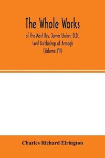 The Whole works; of the Most Rev. James Ussher, D.D., Lord Archbishop of Armagh, and Primate of all Ireland now for the first time collected, with a life of the author and an account of his writings (Volume VII)
