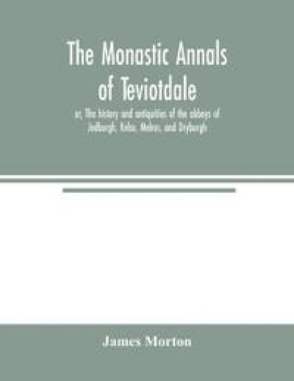The monastic annals of Teviotdale, or, The history and antiquities of the abbeys of Jedburgh, Kelso, Melros, and Dryburgh