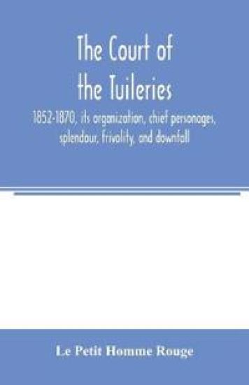 The court of the Tuileries, 1852-1870, its organization, chief personages, splendour, frivolity, and downfall