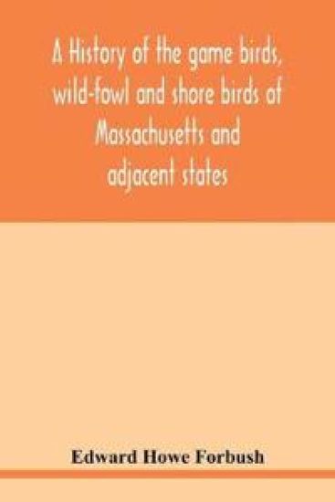 A history of the game birds, wild-fowl and shore birds of Massachusetts and adjacent states