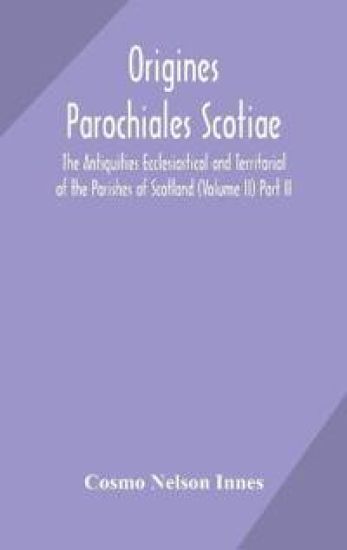 Origines Parochiales Scotiae. the Antiquities Ecclesiastical and Territorial of the Parishes of Scotland (Volume II) Part II.