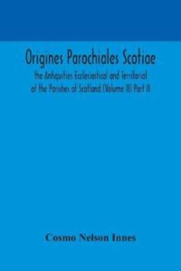 Origines Parochiales Scotiae. the Antiquities Ecclesiastical and Territorial of the Parishes of Scotland (Volume II) Part II.