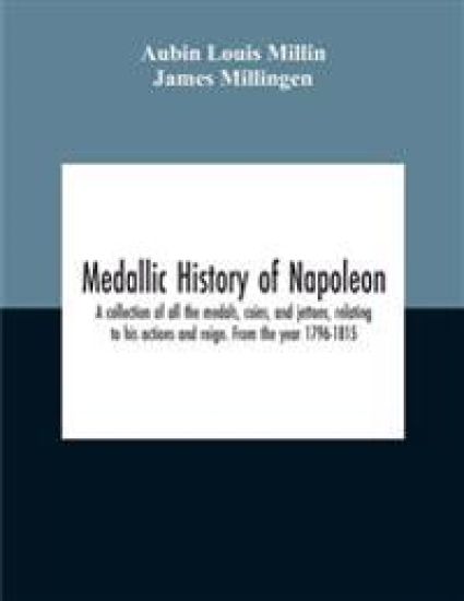 Medallic History Of Napoleon. A Collection Of All The Medals, Coins, And Jettons, Relating To His Actions And Reign. From The Year 1796-1815