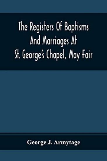 The Registers Of Baptisms And Marriages At St. George'S Chapel, May Fair; Transcribed From The Originals Now At The Church Of St. George, Hanover Square, And At The Registry General At Somerset House