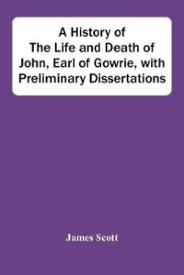 A History Of The Life And Death Of John, Earl Of Gowrie, With Preliminary Dissertations