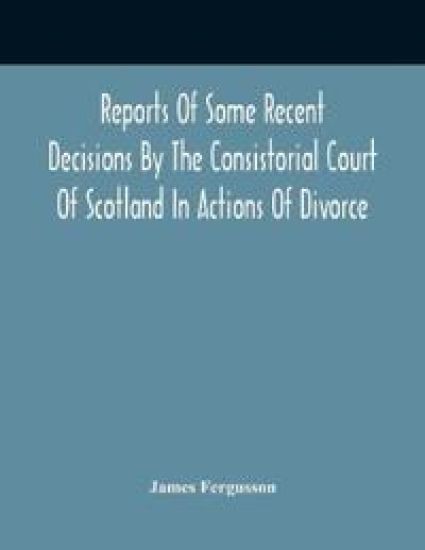 Reports Of Some Recent Decisions By The Consistorial Court Of Scotland In Actions Of Divorce, Concluding For Dissolution Of Marriages Celebrated Under The English Law