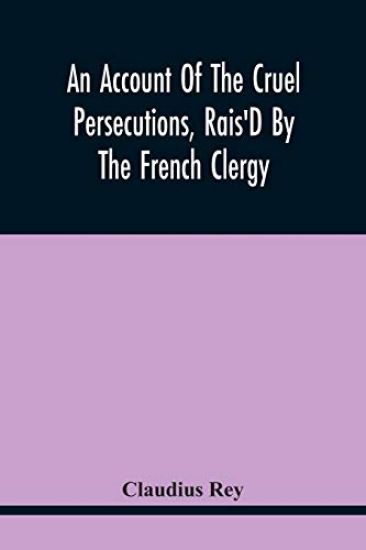 An Account Of The Cruel Persecutions, Rais'D By The French Clergy, Since Their Taking Sanctuary Here, Against Several Worthy Ministers, Gentlemen, Gentlewomen, And Tradesmen Dissenting From Their Calvinistical Scheme