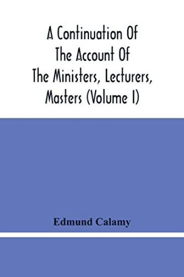 A Continuation Of The Account Of The Ministers, Lecturers, Masters And Fellows Of Colleges, And Schoolmasters, Who Were Ejected And Silenced After The Restoration In 1660, By Or Before The Act For Uniformity. To Which Is Added, The Church And Dissenters Comp