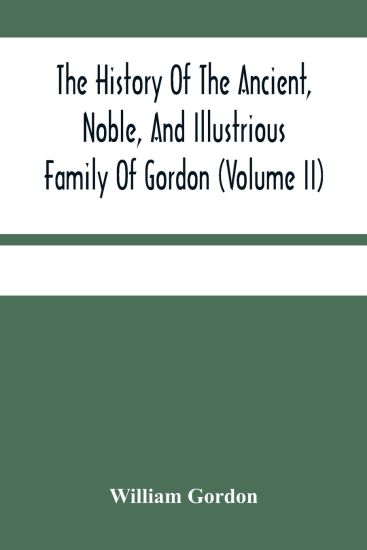 The History Of The Ancient, Noble, And Illustrious Family Of Gordon, From Their First Arrival In Scotland, In Malcolm Iii.'S Time, To The Year 1690