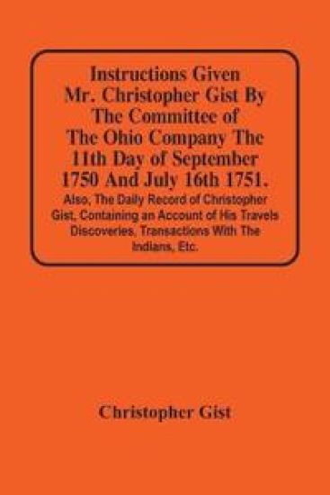 Instructions Given Mr. Christopher Gist By The Committee Of The Ohio Company The 11Th Day Of September 1750 And July 16Th 1751. Also, The Daily Record Of Christopher Gist, Containing An Account Of His Travels Discoveries, Transactions With The Indians, Etc