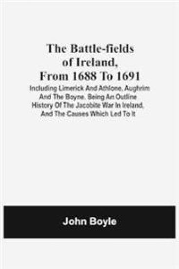 The Battle-Fields Of Ireland, From 1688 To 1691; Including Limerick And Athlone, Aughrim And The Boyne. Being An Outline History Of The Jacobite War In Ireland, And The Causes Which Led To It