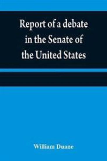 Report of a debate in the Senate of the United States, on a resolution for recommending to the legilatures [sic] of the several states, an amendment to the third paragraph of the first section of the second article of the Constitution of the United States,