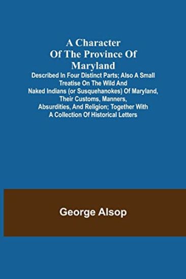 A Character of the Province of Maryland; Described in four distinct parts; also a small Treatise on the Wild and Naked Indians (or Susquehanokes) of Maryland, their customs, manners, absurdities, and religion; together with a collection of historical letters