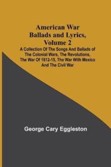 American War Ballads and Lyrics, Volume 2; A Collection of the Songs and Ballads of the Colonial Wars, the Revolutions, the War of 1812-15, the War with Mexico and the Civil War