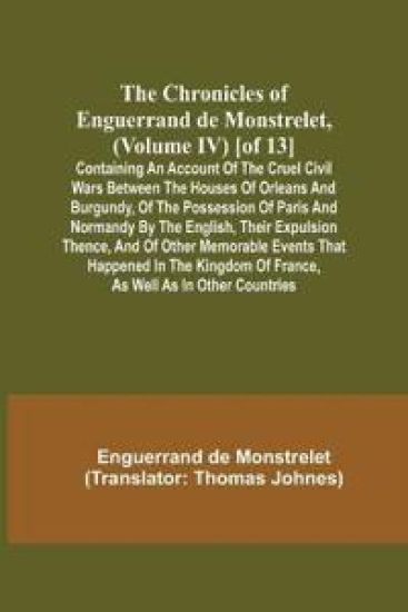 The Chronicles of Enguerrand de Monstrelet, (Volume IV) [of 13]; Containing an account of the cruel civil wars between the houses of Orleans and Burgundy, of the possession of Paris and Normandy by the English, their expulsion thence, and of other memorable ev