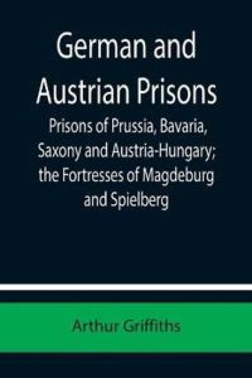 German and Austrian Prisons; Prisons of Prussia, Bavaria, Saxony and Austria-Hungary; the Fortresses of Magdeburg and Spielberg