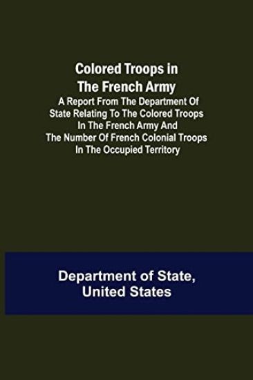 Colored Troops in the French Army; A Report from the Department of State Relating to the Colored Troops in the French Army and the Number of French Colonial Troops in the Occupied Territory