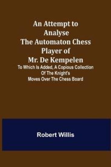 An Attempt to Analyse the Automaton Chess Player of Mr. De Kempelen; To Which is Added, a Copious Collection of the Knight's Moves over the Chess Board