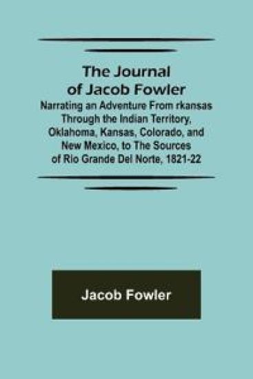 The Journal of Jacob Fowler; Narrating an Adventure from rkansas Through the Indian Territory, Oklahoma, Kansas, Colorado, and New Mexico, to the Sources of Rio Grande del Norte, 1821-22