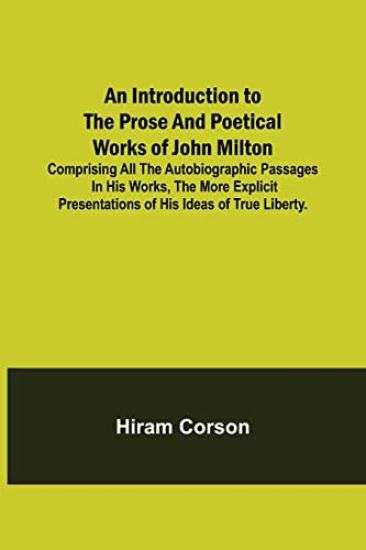 An Introduction to the Prose and Poetical Works of John Milton; Comprising All the Autobiographic Passages in his Works, the More Explicit Presentations of His Ideas of True Liberty.