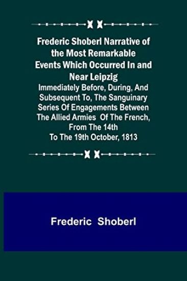 Frederic Shoberl Narrative of the Most Remarkable Events Which Occurred In and Near Leipzig; Immediately Before, During, And Subsequent To, The Sanguinary Series Of Engagements Between The Allied Armies Of The French, From The 14th To The 19th October, 181