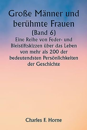 Große Männer und berühmte Frauen (Band 6) Eine Reihe von Feder- und Bleistiftskizzen über das Leben von mehr als 200 der bedeutendsten Persönlichkeiten der Geschichte