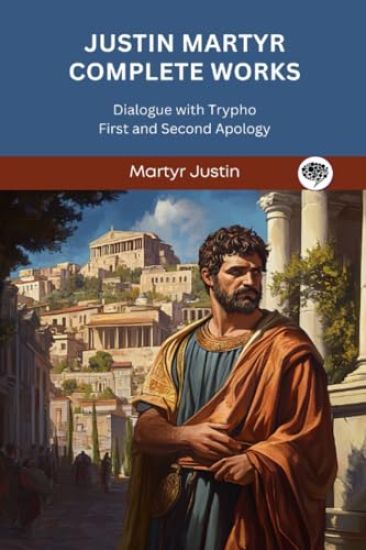 Justin Martyr Complete Works: Dialogue with Trypho First and Second Apology