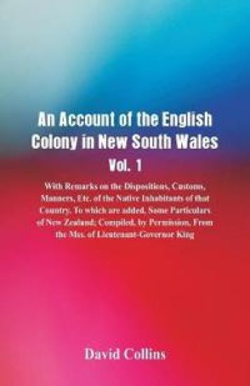An Account of the English Colony in New South Wales, Vol. 1, With Remarks On The Dispositions, Customs, Manners, Etc. Of The Native Inhabitants Of That Country. To Which Are Added, Some Particulars Of New Zealand; Compiled, By Permission, From The Mss. Of Lie